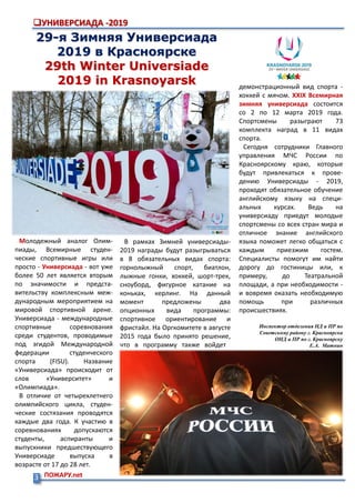 3 ПОЖАРУ.net
УНИВЕРСИАДА -2019
29-я Зимняя Универсиада
2019 в Красноярске
29th Winter Universiade
2019 in Krasnoyarsk
Молодежный аналог Олим-
пиады, Всемирные студен-
ческие спортивные игры или
просто - Универсиада - вот уже
более 50 лет является вторым
по значимости и предста-
вительству комплексным меж-
дународным мероприятием на
мировой спортивной арене.
Универсиада - международные
спортивные соревнования
среди студентов, проводимые
под эгидой Международной
федерации студенческого
спорта (FISU). Название
«Универсиада» происходит от
слов «Университет» и
«Олимпиада».
В отличие от четырехлетнего
олимпийского цикла, студен-
ческие состязания проводятся
каждые два года. К участию в
соревнованиях допускаются
студенты, аспиранты и
выпускники предшествующего
Универсиаде выпуска в
возрасте от 17 до 28 лет.
демонстрационный вид спорта -
хоккей с мячом. XXIX Всемирная
зимняя универсиада состоится
со 2 по 12 марта 2019 года.
Спортсмены разыграют 73
комплекта наград в 11 видах
спорта.
Сегодня сотрудники Главного
управления МЧС России по
Красноярскому краю, которые
будут привлекаться к прове-
дению Универсиады - 2019,
проходят обязательное обучение
английскому языку на специ-
альных курсах. Ведь на
универсиаду приедут молодые
спортсмены со всех стран мира и
отличное знание английского
языка поможет легко общаться с
каждым приезжим гостем.
Специалисты помогут им найти
дорогу до гостиницы или, к
примеру, до Театральной
площади, а при необходимости -
и вовремя оказать необходимую
помощь при различных
происшествиях.
Инспектор отделения НД и ПР по
Советскому району г. Красноярска
ОНД и ПР по г. Красноярску
Е.А. Матнин
В рамках Зимней универсиады-
2019 награды будут разыгрываться
в 8 обязательных видах спорта:
горнолыжный спорт, биатлон,
лыжные гонки, хоккей, шорт-трек,
сноуборд, фигурное катание на
коньках, керлинг. На данный
момент предложены два
опционных вида программы:
спортивное ориентирование и
фристайл. На Оргкомитете в августе
2015 года было принято решение,
что в программу также войдет
 