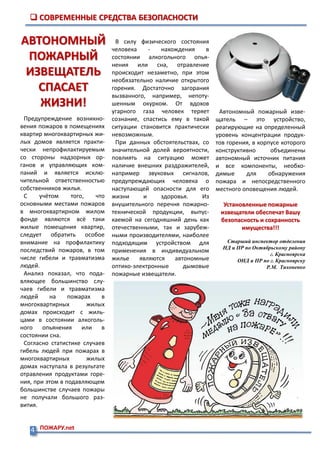 Адрес: 660115,
Красноярский край,
г. Красноярск, ул.Пихтовая, 59.
Тел.: (391) 273-13-66
№ 6(20) от 10 июня 2015 года
Выпускается отделом надзорной
деятельности по г. Красноярску
Предупреждение возникно-
вения пожаров в помещениях
квартир многоквартирных жи-
лых домов является практи-
чески непрофилактируемым
со стороны надзорных ор-
ганов и управляющих ком-
паний и является исклю-
чительной ответственностью
собственников жилья.
С учётом того, что
основными местами пожаров
в многоквартирном жилом
фонде являются всё таки
жилые помещения квартир,
следует обратить особое
внимание на профилактику
последствий пожаров, в том
числе гибели и травматизма
людей.
Анализ показал, что пода-
вляющее большинство слу-
чаев гибели и травматизма
людей на пожарах в
многоквартирных жилых
домах происходит с жиль-
цами в состоянии алкоголь-
ного опьянения или в
состоянии сна.
Согласно статистике случаев
гибель людей при пожарах в
многоквартирных жилых
домах наступала в результате
отравления продуктами горе-
ния, при этом в подавляющем
большинстве случаев пожары
не получали большого раз-
вития.
 СОВРЕМЕННЫЕ СРЕДСТВА БЕЗОПАСНОСТИ
В силу физического состояния
человека - нахождения в
состоянии алкогольного опья-
нения или сна, отравление
происходит незаметно, при этом
необязательно наличие открытого
горения. Достаточно загорания
вызванного, например, непоту-
шенным окурком. От вдохов
угарного газа человек теряет
сознание, спастись ему в такой
ситуации становится практически
невозможным.
При данных обстоятельствах, со
значительной долей вероятности,
повлиять на ситуацию может
наличие внешних раздражителей,
например звуковых сигналов,
предупреждающих человека о
наступающей опасности для его
жизни и здоровья. Из
внушительного перечня пожарно-
технической продукции, выпус-
каемой на сегодняшний день как
отечественными, так и зарубеж-
ными производителями, наиболее
подходящим устройством для
применения в индивидуальном
жилье являются автономные
оптико-электронные дымовые
пожарные извещатели.
АВТОНОМНЫЙ
ПОЖАРНЫЙ
ИЗВЕЩАТЕЛЬ
СПАСАЕТ
ЖИЗНИ!
Автономный пожарный изве-
щатель – это устройство,
реагирующие на определенный
уровень концентрации продук-
тов горения, в корпусе которого
конструктивно объединены
автономный источник питания
и все компоненты, необхо-
димые для обнаружения
пожара и непосредственного
местного оповещения людей.
Установленные пожарные
извещатели обеспечат Вашу
безопасность и сохранность
имущества!!!
Старший инспектор отделения
НД и ПР по Октябрьскому району
г. Красноярска
ОНД и ПР по г. Красноярску
Р.М. Тихоненко
4 ПОЖАРУ.net
 