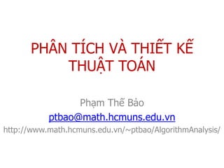 PHÂN TÍCH VÀ THIẾT KẾ
          THUẬT TOÁN

                 Phạm Thế Bảo
           ptbao@math.hcmuns.edu.vn
http://www.math.hcmuns.edu.vn/~ptbao/AlgorithmAnalysis/
 