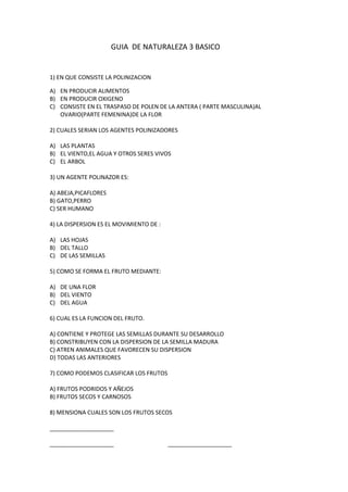 GUIA DE NATURALEZA 3 BASICO
1) EN QUE CONSISTE LA POLINIZACION
A) EN PRODUCIR ALIMENTOS
B) EN PRODUCIR OXIGENO
C) CONSISTE EN EL TRASPASO DE POLEN DE LA ANTERA ( PARTE MASCULINA)AL
OVARIO(PARTE FEMENINA)DE LA FLOR
2) CUALES SERIAN LOS AGENTES POLINIZADORES
A) LAS PLANTAS
B) EL VIENTO,EL AGUA Y OTROS SERES VIVOS
C) EL ARBOL
3) UN AGENTE POLINAZOR ES:
A) ABEJA,PICAFLORES
B) GATO,PERRO
C) SER HUMANO
4) LA DISPERSION ES EL MOVIMIENTO DE :
A) LAS HOJAS
B) DEL TALLO
C) DE LAS SEMILLAS
5) COMO SE FORMA EL FRUTO MEDIANTE:
A) DE UNA FLOR
B) DEL VIENTO
C) DEL AGUA
6) CUAL ES LA FUNCION DEL FRUTO.
A) CONTIENE Y PROTEGE LAS SEMILLAS DURANTE SU DESARROLLO
B) CONSTRIBUYEN CON LA DISPERSION DE LA SEMILLA MADURA
C) ATREN ANIMALES QUE FAVORECEN SU DISPERSION
D) TODAS LAS ANTERIORES
7) COMO PODEMOS CLASIFICAR LOS FRUTOS
A) FRUTOS PODRIDOS Y AÑEJOS
B) FRUTOS SECOS Y CARNOSOS
8) MENSIONA CUALES SON LOS FRUTOS SECOS
____________________
____________________ ____________________
 