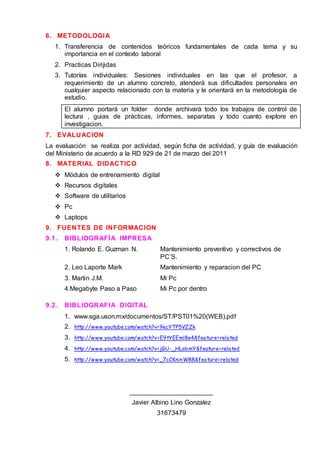 6. METODOLOGIA
1. Transferencia de contenidos teóricos fundamentales de cada tema y su
importancia en el contexto laboral
2. Practicas Dirijidas
3. Tutorías individuales: Sesiones individuales en las que el profesor, a
requerimiento de un alumno concreto, atenderá sus dificultades personales en
cualquier aspecto relacionado con la materia y le orientará en la metodología de
estudio.
El alumno portará un folder donde archivará todo los trabajos de control de
lectura , guias de prácticas, informes, separatas y todo cuanto explore en
investigacion.
7. EVALUACION
La evaluación se realiza por actividad, según ficha de actividad, y guía de evaluación
del Ministerio de acuerdo a la RD 929 de 21 de marzo del 2011
8. MATERIAL DIDACTICO
 Módulos de entrenamiento digital
 Recursos digitales
 Software de utilitarios
 Pc
 Laptops
9. FUENTES DE INFORMACION
9.1. BIBLIOGRAFÍA IMPRESA
1. Rolando E. Guzman N. Mantenimiento preventivo y correctivos de
PC’S.
2. Leo Laporte Mark Mantenimiento y reparacion del PC
3. Martin J.M. Mi Pc
4.Megabyte Paso a Paso Mi Pc por dentro
9.2. BIBLIOGRAFIA DIGITAL
1. www.sga.uson.mx/documentos/ST/PST01%20(WEB).pdf
2. http://www.youtube.com/watch?v=9ecYTP5VZZk
3. http://www.youtube.com/watch?v=E9tYEEml8e4&feature=related
4. http://www.youtube.com/watch?v=jGU-_HLobmY&feature=related
5. http://www.youtube.com/watch?v=_7cCKninW88&feature=related
_______________________
Javier Albino Lino Gonzalez
31673479
 