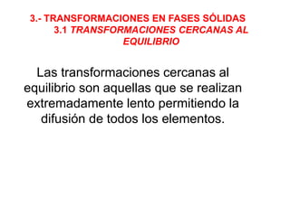 3.- TRANSFORMACIONES EN FASES SÓLIDAS
3.1 TRANSFORMACIONES CERCANAS AL
EQUILIBRIO
Las transformaciones cercanas al
equilibrio son aquellas que se realizan
extremadamente lento permitiendo la
difusión de todos los elementos.
 