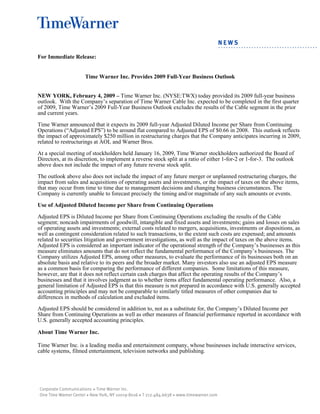 For Immediate Release:
Time Warner Inc. Provides 2009 Full-Year Business Outlook
NEW YORK, February 4, 2009 – Time Warner Inc. (NYSE:TWX) today provided its 2009 full-year business
outlook. With the Company’s separation of Time Warner Cable Inc. expected to be completed in the first quarter
of 2009, Time Warner’s 2009 Full-Year Business Outlook excludes the results of the Cable segment in the prior
and current years.
Time Warner announced that it expects its 2009 full-year Adjusted Diluted Income per Share from Continuing
Operations (“Adjusted EPS”) to be around flat compared to Adjusted EPS of $0.66 in 2008. This outlook reflects
the impact of approximately $250 million in restructuring charges that the Company anticipates incurring in 2009,
related to restructurings at AOL and Warner Bros.
At a special meeting of stockholders held January 16, 2009, Time Warner stockholders authorized the Board of
Directors, at its discretion, to implement a reverse stock split at a ratio of either 1-for-2 or 1-for-3. The outlook
above does not include the impact of any future reverse stock split.
The outlook above also does not include the impact of any future merger or unplanned restructuring charges, the
impact from sales and acquisitions of operating assets and investments, or the impact of taxes on the above items,
that may occur from time to time due to management decisions and changing business circumstances. The
Company is currently unable to forecast precisely the timing and/or magnitude of any such amounts or events.
Use of Adjusted Diluted Income per Share from Continuing Operations
Adjusted EPS is Diluted Income per Share from Continuing Operations excluding the results of the Cable
segment; noncash impairments of goodwill, intangible and fixed assets and investments; gains and losses on sales
of operating assets and investments; external costs related to mergers, acquisitions, investments or dispositions, as
well as contingent consideration related to such transactions, to the extent such costs are expensed; and amounts
related to securities litigation and government investigations, as well as the impact of taxes on the above items.
Adjusted EPS is considered an important indicator of the operational strength of the Company’s businesses as this
measure eliminates amounts that do not reflect the fundamental performance of the Company’s businesses. The
Company utilizes Adjusted EPS, among other measures, to evaluate the performance of its businesses both on an
absolute basis and relative to its peers and the broader market. Many investors also use an adjusted EPS measure
as a common basis for comparing the performance of different companies. Some limitations of this measure,
however, are that it does not reflect certain cash charges that affect the operating results of the Company’s
businesses and that it involves judgment as to whether items affect fundamental operating performance. Also, a
general limitation of Adjusted EPS is that this measure is not prepared in accordance with U.S. generally accepted
accounting principles and may not be comparable to similarly titled measures of other companies due to
differences in methods of calculation and excluded items.
Adjusted EPS should be considered in addition to, not as a substitute for, the Company’s Diluted Income per
Share from Continuing Operations as well as other measures of financial performance reported in accordance with
U.S. generally accepted accounting principles.
About Time Warner Inc.
Time Warner Inc. is a leading media and entertainment company, whose businesses include interactive services,
cable systems, filmed entertainment, television networks and publishing.
 