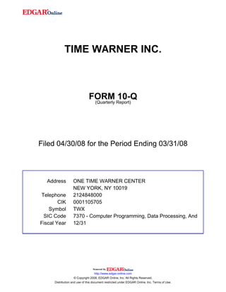 TIME WARNER INC.



                               FORM Report)10-Q
                                (Quarterly




Filed 04/30/08 for the Period Ending 03/31/08



  Address          ONE TIME WARNER CENTER
                   NEW YORK, NY 10019
Telephone          2124848000
        CIK        0001105705
    Symbol         TWX
 SIC Code          7370 - Computer Programming, Data Processing, And
Fiscal Year        12/31




                                     http://www.edgar-online.com
                     © Copyright 2008, EDGAR Online, Inc. All Rights Reserved.
      Distribution and use of this document restricted under EDGAR Online, Inc. Terms of Use.
 