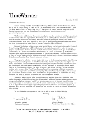 December 1, 2008
Dear Fellow Stockholder:

         You are cordially invited to attend a Special Meeting of Stockholders of Time Warner Inc., which
will be held on Friday, January 16, 2009, at 8:30 a.m. (Eastern time) at the Time Warner Conference Center,
One Time Warner Center, 10th Floor, New York, NY 10019-8016. If you are unable to attend the Special
Meeting in person, you may hear the audiocast live on the Internet at www.timewarner.com/
specialmeetingmaterials.

         The Securities and Exchange Commission has adopted rules that permit us to furnish proxy materials
over the Internet rather than in paper form. Accordingly, we are sending a Notice of Internet Availability of
Proxy Materials to most of our stockholders, which will reduce our printing and mailing costs and the
environmental impact of the proxy materials. A paper copy of our proxy materials may be requested through
one of the methods described in the Notice of Internet Availability of Proxy Materials.

          Details of the business to be presented at the Special Meeting can be found in the attached Notice of
Special Meeting of Stockholders and Proxy Statement. As a stockholder, you will be asked to vote on a
proposal to authorize the Board of Directors to effect, in its discretion, a reverse stock split of Time Warner
Common Stock at a reverse stock split ratio of either 1-for-2 or 1-for-3, as determined by the Board of
Directors, and to approve a corresponding amendment to Time Warner’s Restated Certificate of Incorporation
to effect the reverse stock split and to reduce proportionately the total number of shares of Common Stock and
Series Common Stock that Time Warner is authorized to issue.

         The proposal to authorize a reverse stock split is based on the Company’s expectation that, following
the previously announced separation of Time Warner Cable Inc. from the Company, the market price and
trading ranges for the Time Warner Common Stock may be significantly lower than the current market price
and trading ranges due to the fact that the Company will have distributed all of its shares in Time Warner
Cable to the Company’s stockholders. The Board of Directors believes that effecting a reverse stock split,
resulting in fewer shares of the Time Warner Common Stock being outstanding, is likely to increase the
market price and improve the marketability and liquidity of the Time Warner Common Stock. We encourage
you to vote on the proposal described in the attached Notice of Special Meeting of Stockholders and Proxy
Statement. The Board of Directors recommends that you vote FOR this proposal.

         Whether or not you plan to attend the Special Meeting in person, your vote is important. After
reading the attached Notice of Special Meeting of Stockholders and Proxy Statement, please promptly submit
your proxy by telephone, Internet or mail. If you submit your proxy over the Internet, you will have the
opportunity to agree to receive future stockholder documents electronically via email, and we encourage you
to do so. If you have received a paper copy of the proxy materials and choose to vote on this proposal by
traditional proxy or voting instruction card, please sign, date and mail the card in the enclosed pre-addressed
reply envelope.

        We look forward to greeting those of you who are able to attend the Special Meeting.
                                                        Sincerely,




                                                                      Jeffrey L. Bewkes
         Richard D. Parsons
                                                                      President and Chief Executive Officer
         Chairman of the Board


            YOUR VOTE IS IMPORTANT. PLEASE PROMPTLY SUBMIT YOUR PROXY
                          BY TELEPHONE, INTERNET OR MAIL.
 