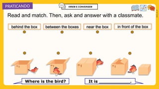 PRATICANDO
2025_AI_V1
Read and match. Then, ask and answer with a classmate.
near the box
Where is the bird? It is ___________.
behind the box in front of the box
between the boxes
VIREM E CONVERSEM
 