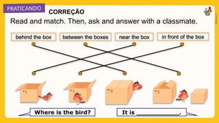 PRATICANDO
2025_AI_V1
Read and match. Then, ask and answer with a classmate.
Where is the bird? It is ___________.
near the box
behind the box in front of the box
between the boxes
CORREÇÃO
 