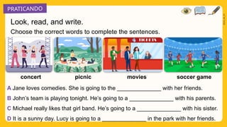 PRATICANDO
2025_AI_V1
Choose the correct words to complete the sentences.
soccer game
movies
picnic
concert
A Jane loves comedies. She is going to the ______________ with her friends.
B John’s team is playing tonight. He’s going to a ______________ with his parents.
C Michael really likes that girl band. He’s going to a ______________ with his sister.
D It is a sunny day. Lucy is going to a ______________ in the park with her friends.
Look, read, and write.
 