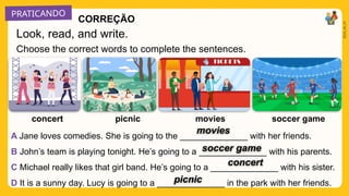 PRATICANDO
2025_AI_V1
Choose the correct words to complete the sentences.
soccer game
movies
picnic
concert
A Jane loves comedies. She is going to the ______________ with her friends.
B John’s team is playing tonight. He’s going to a ______________ with his parents.
C Michael really likes that girl band. He’s going to a ______________ with his sister.
D It is a sunny day. Lucy is going to a ______________ in the park with her friends.
Look, read, and write.
movies
soccer game
concert
picnic
CORREÇÃO
 