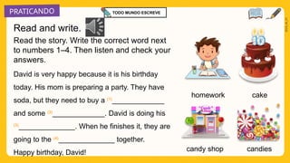 PRATICANDO
2025_AI_V1
homework cake
candies
Read the story. Write the correct word next
to numbers 1–4. Then listen and check your
answers.
David is very happy because it is his birthday
today. His mom is preparing a party. They have
soda, but they need to buy a (1)
_____________
and some (2)
_____________. David is doing his
(3)
______________. When he finishes it, they are
going to the (4)
______________ together.
Happy birthday, David! candy shop
Read and write.
TODO MUNDO ESCREVE
 