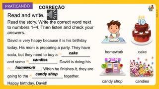 PRATICANDO
2025_AI_V1
homework cake
candies
Read the story. Write the correct word next
to numbers 1–4. Then listen and check your
answers.
David is very happy because it is his birthday
today. His mom is preparing a party. They have
soda, but they need to buy a (1)
_____________
and some (2)
_____________. David is doing his
(3)
______________. When he finishes it, they are
going to the (4)
______________ together.
Happy birthday, David! candy shop
Read and write.
cake
candies
homework
candy shop
CORREÇÃO
 