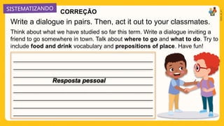 SISTEMATIZANDO
2025_AI_V1
Think about what we have studied so far this term. Write a dialogue inviting a
friend to go somewhere in town. Talk about where to go and what to do. Try to
include food and drink vocabulary and prepositions of place. Have fun!
Write a dialogue in pairs. Then, act it out to your classmates.
_____________________________________________
_____________________________________________
_____________________________________________
_____________________________________________
_____________________________________________
_____________________________________________
_____________________________________________
_____________________________________________
Resposta pessoal
CORREÇÃO
 