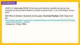 REFERÊNCIAS
2025_AI_V1
LEMOV, D. Aula nota 10 3.0: 63 técnicas para melhorar a gestão da sala de aula.
Tradução de Sandra Maria Mallman da Rosa e Daniel Vieira. 3. ed. Porto Alegre: Penso,
2023.
SÃO PAULO (Estado). Secretaria da Educação. Currículo Paulista, 2023. Disponível
em:
https://efape.educacao.sp.gov.br/curriculopaulista/wp-content/uploads/2023/01/CP-Efape
_Ingles-Anos-Iniciais___P4.pdf
. Acesso em: 10 dez. 2024.
 