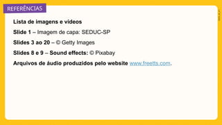 REFERÊNCIAS
2025_AI_V1
Lista de imagens e vídeos
Slide 1 – Imagem de capa: SEDUC-SP
Slides 3 ao 20 – © Getty Images
Slides 8 e 9 – Sound effects: © Pixabay
Arquivos de áudio produzidos pelo website www.freetts.com.
 
