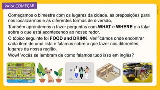PARA COMEÇAR
2025_AI_V1
Começamos o bimestre com os lugares da cidade, as preposições para
nos localizarmos e as diferentes formas de diversão.
Também aprendemos a fazer perguntas com WHAT e WHERE e a falar
sobre o que está acontecendo ao nosso redor.
O tópico seguinte foi FOOD and DRINK. Verificamos onde encontrar
cada item de uma lista e falamos sobre o que fazer nos diferentes
lugares da nossa região.
Wow! Vocês se lembram de como falamos tudo isso em inglês?
 