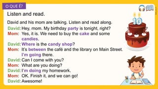 O QUE É?
2025_AI_V1
David and his mom are talking. Listen and read along.
Listen and read.
Hey, mom. My birthday party is tonight, right?
Yes, it is. We need to buy the cake and some
candies.
Where is the candy shop?
It’s between the café and the library on Main Street.
I’m going there.
Can I come with you?
What are you doing?
I’m doing my homework.
OK. Finish it, and we can go!
Awesome!
David:
Mom:
David:
Mom:
David:
Mom:
David:
Mom:
David:
 