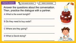PRATICANDO
2025_AI_V1
A What is the event tonight?
___________________________________________
B Do they need to buy soda?
___________________________________________
C Where are they going?
___________________________________________
D What is David doing?
___________________________________________
Answer the questions about the conversation.
Then, practice the dialogue with a partner.
TODO MUNDO ESCREVE VIREM E CONVERSEM
 