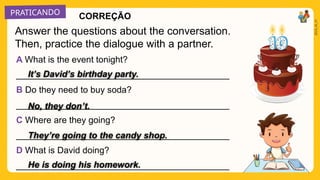 PRATICANDO
2025_AI_V1
A What is the event tonight?
___________________________________________
B Do they need to buy soda?
___________________________________________
C Where are they going?
___________________________________________
D What is David doing?
___________________________________________
Answer the questions about the conversation.
Then, practice the dialogue with a partner.
CORREÇÃO
It’s David’s birthday party.
No, they don’t.
They’re going to the candy shop.
He is doing his homework.
 