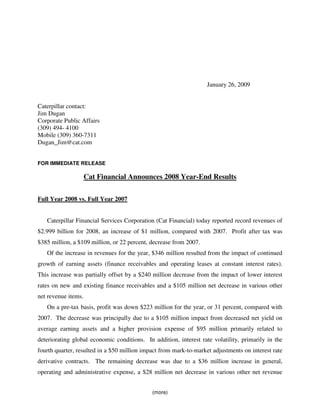 January 26, 2009


Caterpillar contact:
Jim Dugan
Corporate Public Affairs
(309) 494- 4100
Mobile (309) 360-7311
Dugan_Jim@cat.com


FOR IMMEDIATE RELEASE

                     Cat Financial Announces 2008 Year-End Results

Full Year 2008 vs. Full Year 2007


   Caterpillar Financial Services Corporation (Cat Financial) today reported record revenues of
$2.999 billion for 2008, an increase of $1 million, compared with 2007. Profit after tax was
$385 million, a $109 million, or 22 percent, decrease from 2007.
   Of the increase in revenues for the year, $346 million resulted from the impact of continued
growth of earning assets (finance receivables and operating leases at constant interest rates).
This increase was partially offset by a $240 million decrease from the impact of lower interest
rates on new and existing finance receivables and a $105 million net decrease in various other
net revenue items.
   On a pre-tax basis, profit was down $223 million for the year, or 31 percent, compared with
2007. The decrease was principally due to a $105 million impact from decreased net yield on
average earning assets and a higher provision expense of $95 million primarily related to
deteriorating global economic conditions. In addition, interest rate volatility, primarily in the
fourth quarter, resulted in a $50 million impact from mark-to-market adjustments on interest rate
derivative contracts. The remaining decrease was due to a $36 million increase in general,
operating and administrative expense, a $28 million net decrease in various other net revenue


                                             (more)
 