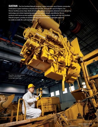 13
sustain  The Cat Certified Rebuild program makes extensive use of factory remanufac-
tured parts to give machines a second and third life. Through the use of 6 Sigma, Cat
Reman facilities across Asia, North America and Europe incorporate advanced remanufacturing
technology and critical engineering updates into ready-to-install, cost-effective Reman
products with same-as-new quality and warranty. Reman parts, along with the Cat Certified
Rebuild program, provide an environmentally and economically sustainable approach
to cradle-to-cradle life cycle management.
Doug Bilak, Cat dealer technician,
installing a rebuilt engine
in a Cat 988F wheel loader
Taking Caterpillar to Market
 