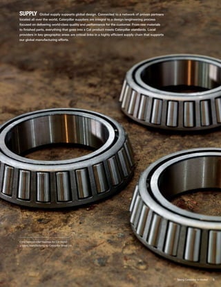 5
Supply  Global supply supports global design. Connected to a network of proven partners
located all over the world, Caterpillar suppliers are integral to a design/engineering process
focused on delivering world-class quality and performance for the customer. From raw materials
to finished parts, everything that goes into a Cat product meets Caterpillar standards. Local
providers in key geographic areas are critical links in a highly efficient supply chain that supports
our global manufacturing efforts.
Cone-tapered roller bearings for Cat motor
graders, manufactured by Caterpillar Brasil Ltd.
Taking Caterpillar to Market
 