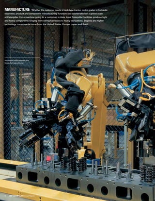 6 2007 Caterpillar Annual Report
Manufacture  Whether the customer needs a track-type tractor, motor grader or hydraulic
excavator, product and component manufacturing functions are coordinated on a global scale
at Caterpillar. For a machine going to a customer in Asia, local Caterpillar facilities produce light
and heavy components ranging from wiring harnesses to heavy fabrications. Engines and higher-
technology components come from the United States, Europe, Japan and Brazil.
Automated head assembly line,
Mossville Engine Center
 