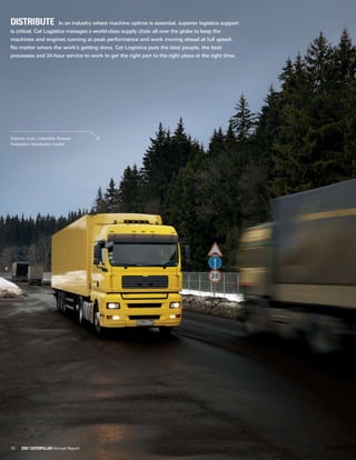 10 2007 Caterpillar Annual Report
Distribute  In an industry where machine uptime is essential, superior logistics support
is critical. Cat Logistics manages a world-class supply chain all over the globe to keep the
machines and engines running at peak performance and work moving ahead at full speed.
No matter where the work’s getting done, Cat Logistics puts the best people, the best
processes and 24-hour service to work to get the right part to the right place at the right time.
Delivery truck, Caterpillar Russian
Federation Distribution Center
 