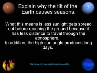 Explain why the tilt of the  Earth causes seasons. What this means is less sunlight gets spread out before reaching the ground because it has less distance to travel through the atmosphere.   In addition, the high sun angle produces long days.  http://www.crh.noaa.gov/fsd/astro/season.htm   