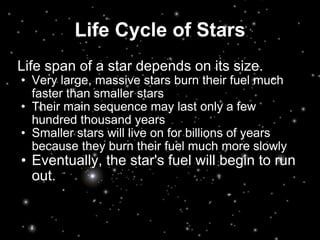 Life Cycle of Stars Life span of a star depends on its size. Very large, massive stars burn their fuel much faster than smaller stars Their main sequence may last only a few hundred thousand years Smaller stars will live on for billions of years because they burn their fuel much more slowly Eventually, the star's fuel will begin to run out. 