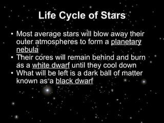 Life Cycle of Stars Most average stars will blow away their outer atmospheres to form a  planetary nebula Their cores will remain behind and burn as a  white dwarf  until they cool down What will be left is a dark ball of matter known as a  black dwarf 