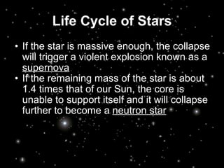 Life Cycle of Stars If the star is massive enough, the collapse will trigger a violent explosion known as a  supernova If the remaining mass of the star is about 1.4 times that of our Sun, the core is unable to support itself and it will collapse further to become a  neutron star 