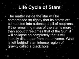 Life Cycle of Stars The matter inside the star will be compressed so tightly that its atoms are compacted into a dense shell of neutrons. If the remaining mass of the star is more than about three times that of the Sun, it will collapse so completely that it will literally disappear from the universe. What is left behind is an intense region of gravity called a  black hole   