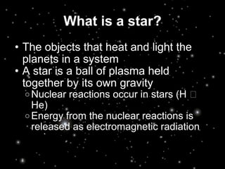 What is a star? The objects that heat and light the planets in a system A star is a ball of plasma held together by its own gravity Nuclear reactions occur in stars (H  He) Energy from the nuclear reactions is released as electromagnetic radiation 