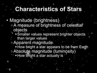 Characteristics of Stars Magnitude (brightness) A measure of brightness of celestial objects Smaller values represent brighter objects than larger values  Apparent magnitude How bright a star appears to be from Earth  Absolute magnitude (luminosity) How bright a star actually is 
