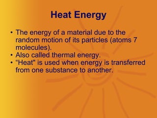 Heat Energy The energy of a material due to the random motion of its particles (atoms 7 molecules).  Also called thermal energy.  “ Heat" is used when energy is transferred from one substance to another. 