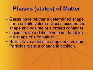Phases (states) of Matter Gases have neither a determined shape nor a definite volume. Gases assume the shape and volume of a closed container.  Liquids have a definite volume, but take the shape of a container.   Solids have a definite shape and volume. Particles resist a change in position.  