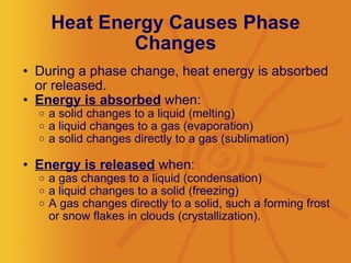 Heat Energy Causes Phase Changes During a phase change, heat energy is absorbed or released.  Energy is absorbed  when: a solid changes to a liquid (melting)  a liquid changes to a gas (evaporation) a solid changes directly to a gas (sublimation) Energy is released  when: a gas changes to a liquid (condensation)  a liquid changes to a solid (freezing) A gas changes directly to a solid, such a forming frost or snow flakes in clouds (crystallization). 