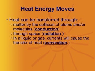 Heat Energy Moves Heat can be transferred through: matter by the collision of atoms and/or molecules ( conduction )  through space ( radiation .)  In a liquid or gas, currents will cause the transfer of heat ( convection .)  
