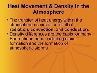 Heat Movement & Density in the Atmosphere The transfer of heat energy within the atmosphere occurs as a result of  radiation ,  convection , and  conduction .  Density differences are the basis for many Earth phenomena, including cloud formation and the formation of atmospheric storms.  