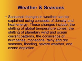 Weather & Seasons Seasonal changes in weather can be explained using concepts of density and heat energy. These changes include: the shifting of global temperature zones, the shifting of planetary wind and ocean current patterns, the occurrence of hurricanes, monsoons, rainy and dry seasons, flooding, severe weather, and ozone depletion.  