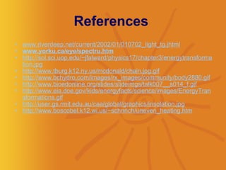 References  www.riverdeep.net/current/2002/01/010702_light_tg.jhtml   www.yorku.ca/eye/spectru.htm   http://sol.sci.uop.edu/~jfalward/physics17/chapter3/energytransformation.jpg   http://www.tburg.k12.ny.us/mcdonald/chain.jpg.gif   http://www.bchydro.com/images/rx_images/community/body2880.gif   http://www.bioedonline.org/slides/slideimgs/talk007__s014_f.gif   http://www.eia.doe.gov/kids/energyfacts/science/images/EnergyTransformations.gif   http://user.gs.rmit.edu.au/caa/global/graphics/insolation.jpg   http://www.boscobel.k12.wi.us/~schnrich/uneven_heating.htm   