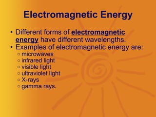 Electromagnetic Energy Different forms of  electromagnetic energy  have different wavelengths.  Examples of electromagnetic energy are: microwaves infrared light visible light ultraviolet light X-rays gamma rays.  