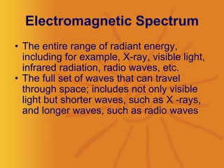 Electromagnetic Spectrum The entire range of radiant energy, including for example, X-ray, visible light, infrared radiation, radio waves, etc.  The full set of waves that can travel through space; includes not only visible light but shorter waves, such as X -rays, and longer waves, such as radio waves  