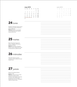 mayo 2010                          junio 2010
                                            lu   ma   mi   ju   vi   sa   do   lu   ma   mi   ju   vi   sa   do
                                                                     1     2         1   2    3    4    5     6
                                             3    4   5    6    7    8     9    7    8   9    10   11   12   13
                                            10   11   12   13   14   15   16   14   15   16   17   18   19   20
                                            17   18   19   20   21   22   23   21   22   23   24   25   26   27
                                            24   25   26   27   28   29   30   28   29   30
                                            31




24 lunes
Magdalena Sofía Barat, Nuestra Señora
Auxilio de los Cristianos, Robustiano,
Susana y Marciana.
Fiesta en: Boquiñeni y Fuendejalón.
Linas de Marcuello, Santa Engracia,
Sarsamarcuello, Arén.




25 martes
Beda el Venerable, Gregorio VII,
Urbano I, Magdalena Sofía Barat y
Magdalena de Pazzi.
Fiesta en: patronales en Boquiñeni,
Bubierca, Isuerre y Villarroya del Campo.
Comida popular en Salillas de Jalón.




26 miércoles
Felipe Neri, Eleuterio, Zacarías,
Cuadrado, Simitrio y Mariana de Jesús
Paredes Flores.




27 jueves
Agustín de Canterbury, Ranulfo,
Eutropio y Julio.
Fiesta en: en Almonacid de la Cuba,
Torrijo de la Cañada, Lupiñén,
Monflorite, Torla, Argente, Castelserás,
La Iglesuela del Cid, Montalbán,
Mosqueruela y Tronchón. Valdealgorfa
celebra sus fiestas locales.
 