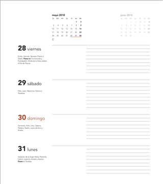 mayo 2010                          junio 2010
                                            lu   ma   mi   ju   vi   sa   do   lu   ma   mi   ju   vi   sa   do
                                                                     1     2         1   2    3    4    5     6
                                             3    4   5    6    7    8     9    7    8   9    10   11   12   13
                                            10   11   12   13   14   15   16   14   15   16   17   18   19   20
                                            17   18   19   20   21   22   23   21   22   23   24   25   26   27
                                            24   25   26   27   28   29   30   28   29   30
                                            31




28 viernes
Emilio, Germán, Senador, Príamo y
Eladio. Fiesta en: Encinacorba y
Fuendejalón, Alcalá de la Selva celebra
el Día de Pascua.




29 sábado
Félix, Justo, Maximino, Gencio y
Teodosia.




30 domingo
Fernando, Félix I, Sico, Gabino,
Palatino, Basilio, Juana de Arco y
Emelia.




31 lunes
Visitación de la Virgen María, Petronila,
Cancio, Lupicino, Amelia y Avelina.
Fiesta en Torrellas.
 