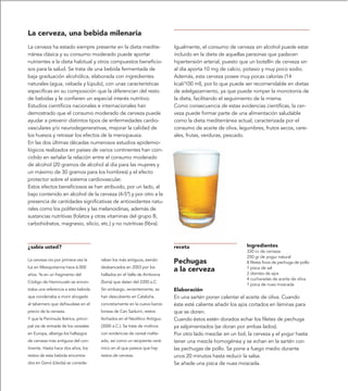 La cerveza, una bebida milenaria
La cerveza ha estado siempre presente en la dieta medite-                 Igualmente, el consumo de cerveza sin alcohol puede estar
rránea clásica y su consumo moderado puede aportar                        incluido en la dieta de aquellas personas que padecen
nutrientes a la dieta habitual y otros compuestos beneficio-              hipertensión arterial, puesto que un botellín de cerveza sin
sos para la salud. Se trata de una bebida fermentada de                   al día aporta 10 mg de calcio, potasio y muy poco sodio.
baja graduación alcohólica, elaborada con ingredientes                    Además, esta cerveza posee muy pocas calorías (14
naturales (agua, cebada y lúpulo), con unas características               kcal/100 ml), por lo que puede ser recomendable en dietas
específicas en su composición que la diferencian del resto                de adelgazamiento, ya que puede romper la monotonía de
de bebidas y le confieren un especial interés nutritivo.                  la dieta, facilitando el seguimiento de la misma.
Estudios científicos nacionales e internacionales han                     Como consecuencia de estas evidencias científicas, la cer-
demostrado que el consumo moderado de cerveza puede                       veza puede formar parte de una alimentación saludable
ayudar a prevenir distintos tipos de enfermedades cardio-                 como la dieta mediterránea actual, caracterizada por el
vasculares y/o neurodegenerativas, mejorar la calidad de                  consumo de aceite de oliva, legumbres, frutos secos, cere-
los huesos y retrasar los efectos de la menopausia.                       ales, frutas, verduras, pescado.
En las dos últimas décadas numerosos estudios epidemio-
lógicos realizados en países de varios continentes han coin-
cidido en señalar la relación entre el consumo moderado
de alcohol (20 gramos de alcohol al día para las mujeres y
un máximo de 30 gramos para los hombres) y el efecto
protector sobre el sistema cardiovascular.
Estos efectos beneficiosos se han atribuido, por un lado, al
bajo contenido en alcohol de la cerveza (4-5º) y por otro a la
presencia de cantidades significativas de antioxidantes natu-
rales como los polifenoles y las melanoidinas, además de
sustancias nutritivas (folatos y otras vitaminas del grupo B,
carbohidratos, magnesio, silicio, etc.) y no nutritivas (fibra).



¿sabía usted?                                                             receta                          Ingredientes
                                                                                                          330 cc de cerveza
                                                                                                          250 gr de yogur natural
La cerveza vio por primera vez la     raban los más antiguos, siendo
                                                                          Pechugas                        8 filetes finos de pechuga de pollo
luz en Mesopotamia hace 6.000         desbancados en 2003 por los
                                                                          a la cerveza                    1 pizca de sal
                                                                                                          2 dientes de ajos
años. Ya en un fragmento del          hallados en el Valle de Ambrona
                                                                                                          4 cucharadas de aceite de oliva
Código de Hammurabi se encon-         (Soria) que datan del 2200 a.C.
                                                                                                          1 pizca de nuez moscada
traba una referencia a esta bebida    Sin embargo, recientemente, se      Elaboración
que condenaba a morir ahogado         han descubierto en Cataluña,        En una sartén poner calentar el aceite de oliva. Cuando
al tabernero que defraudase en el     concretamente en la cueva barce-    éste esté caliente añadir los ajos cortados en láminas para
precio de la cerveza.                 lonesa de Can Sadurní, restos       que se doren.
Y que la Península Ibérica, princi-   fechados en el Neolítico Antiguo    Cuando éstos estén dorados echar los filetes de pechuga
pal vía de entrada de los cereales    (3000 a.C.). Se trata de molinos    ya salpimentados (se doran por ambas lados).
en Europa, alberga los hallazgos      con evidencias de cereal malte-     Por otro lado mezclar en un bol, la cerveza y el yogur hasta
de cerveza más antiguos del con-      ado, así como un recipiente cerá-   tener una mezcla homogénea y se echan en la sartén con
tinente. Hasta hace dos años, los     mico en el que parece que hay       las pechugas de pollo. Se pone a fuego medio durante
restos de esta bebida encontra-       restos de cerveza.                  unos 20 minutos hasta reducir la salsa.
dos en Genó (Lleida) se conside-                                          Se añade una pizca de nuez moscada.
 