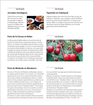 mes de junio                                                      mes de junio

Jornadas micológicas                                              Tapeando en Calatayud
Todos los fines de semana                                         Calatayud celebra este mes la Feria de la Tapa y el Vino de
del mes de junio se cele-                                         Calatayud, “Tapeando”, que congrega a más de 10.000 per-
bran jornadas micológicas                                         sonas en el recinto ferial de Claretianos. Un certamen que
en el Maestrazgo. Más infor-                                      nació en 2006 con el objetivo de promocionar tanto los vinos
mación en el teléfono 964                                         de la Denominación de Origen bilbilitana como la oferta
185242 (comarca) o en en el                                       gastronómica de la hostelería local.
978 887561 (AETM).




Feria de la Cereza en Bolea                                                     mes de junio

La villa oscense de Bolea celebra en los primeros días de         dos de cereza, así como con actividades y labores artesanales
junio la Feria de la Cereza, que este año alcanza su novena       y oficios perdidos como el proceso de elaboración de la lana.
edición. Un certamen monográfico sobre esta fruta, en esta        También se organizan actos culturales y exposiciones.
temporada en pleno apogeo, en torno a la cuál se desarrolla
una auténtica fiesta del sabor y la frescura. Las mujeres de la
localidad se encargan del reparto de bolsitas (más de 3.000
unidades) de cerezas de manera que todos los visitantes ten-
gan oportunidad de degustar alguna de las muchas varieda-
des de esta fruta que se cultiva en los campos de Bolea.
La exposición se completa con una amplia gama de produc-
tos artesanos como patés, quesos, manzanillas, miel y hela-




Feria de Medardo en Benabarre                                                   mes de junio

Este año, la Feria de San Medardo de Benabarre alcanza            sino que también hay lugar para las tradicionales exposi-
su vigésima primera edición. En su anterior cita, más de 80       ciones ganaderas.
expositores de la comarca y regiones limítrofes se dieron         Además, se organiza un amplio programa de actividades
cita en este completo escaparate para ofrecer un amplio           complementarias, entre las que cabe destacar la celebra-
abanico de los productos agroalimentarios y artesanos, de         ción del III Concurso “Benabarre Sabor”, que promociona
la máxima calidad y al mejor precio, con el objetivo de           recetas tradicionales y de innovación; un taller de maridaje
promocionar la artesanía y los productos agroalimentarios         de productos locales con vinos del Somontano y la presen-
de la zona bajo la marca “Benabarre Sabor”. El chocolate,         tación de la Asociación de Productores y Comercializado-
los quesos, los productos cárnicos, los aceites, una sobra-       res Alimentarios “Benabarre Sabor”.
sada de ibérico, las trufas o el vino son, entre otros pro-       El objetivo es consolidar la marca Benabarre Sabor aprove-
ductos, el sello de identidad que determina la calidad            chando la cantidad, variedad y, sobre todo, la calidad de
agroalimentaria de la Feria y de Benabarre.                       los productos agroalimentarios que definen la producción
El certamen no sólo muestra el amplio abanico de produc-          benabarrense. Embutidos Ribagorza, Ros-Bergua, Quesos
tos agroalimentarios y artesanos de esta comarca oscense,         Benabarre, Chocolates Brescó y Trufas “La Feixa” son
 