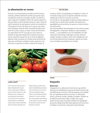 La alimentación en verano                                                                 mes de junio

El verano es la temporada por excelencia de las frutas y                    manzana, el apio, los espárragos y el calabacín. Si bien, el
verduras, perfectas aliadas de la dieta que aportan gran                    contenido de agua que nos reporten depende en buena
cantidad de vitaminas y minerales, ayudan a combatir el                     medida de la manera en que las cocinemos.
calor y reponen el equilibrio hídrico de nuestro organismo.                 Con el calor lo más apropiado es optar por platos ligeros y
Hay que beber muchos líquidos porque en estos meses de                      sencillos que en estas fechas resultan más apetitosos y
calor la sensación de sed aparece cuando se ha perdido un                   agradables que los pucheros, los guisos y cocidos más pro-
1% de peso en forma de agua, por lo que es muy impor-                       pios del invierno.
tante hidratarse antes de recibir esta señal de alarma por                  Los primeros platos más apropiados son las cremas y sopas
parte de nuestro cuerpo. La mejor manera de hacerlo es                      frías (gazpacho, vichyssoise, ajoblanco, sopa de pepino,
con agua fresca (10-15º C) ya que es como mejor se                          tomate …). Las ensaladas en sus mil variedades con dife-
absorbe. El agua demasiado fría se absorbe muy lenta-                       rentes tipos de lechuga, espárragos, tomate, pimiento,
mente y favorece la aparición de un corte de digestión.                     cebolla, zanahoria o pepino, entre otros ingredientes, son
Algunas frutas y verduras son también buenas fuentes de                     una fórmula deliciosa para hidratarse y reponer las vitami-
agua que contribuyen a hidratar nuestro organismo. Las                      nas y minerales que perdemos con el calor.
más ricas en agua son el melón, la sandía, la naranja, la




                                                                            receta

¿sabía usted?                                                               Gazpacho
En los meses de calor las necesi-      dades de agua, necesaria para        Elaboración
dades energéticas del cuerpo           reponer las pérdidas por evapora-    El gazpacho es un plato que lo tiene todo y que admite
humano disminuyen un 20% por           ción y sudoración, así como vita-    todo tipo de ingredientes y variaciones sobre la receta origi-
lo que conviene mantener un plan       minas que equilibran la dieta        nal. Refrescante, económico, fácil de preparar y muy saluda-
alimentario que contenga una           diaria con su cantidad de hidrato-   ble, sus ingredientes básicos son el ajo –un diente por
ración generosa de proteínas,          carbonos. En cuanto a las bebi-      ración–, pimiento, tomate, cebolla y un pepino. También se
como las de la carne, pescado o        das, conviene saber que refrescos    le añade aceite de oliva virgen, vinagre, pan y agua.
huevos, lácteos sin demasiado          y colas aportan una gran cantidad    A partir de aquí cada uno puede introducir los ingredientes
azúcar, frutas y verduras. Éstas dos   de azúcares y carecen de otros       que quiera, desde almendras hasta especias como el comino,
últimas contienen elevadas canti-      elementos nutritivos.                el orégano o la pimienta, y hay quien le pone lechuga.
 