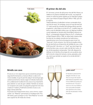 1 de enero                    El primer día del año
                                                              El 1 de enero, primer día del primer mes del Año Nuevo, se
                                                              celebra en la práctica totalidad del mundo, muy especial-
                                                              mente en todos los países regidos por el calendario grego-
                                                              riano, que instauró el papa Gregorio XIII en 1582, que son
                                                              la mayoría.
                                                              Tradicionalmente, el calendario romano comenzaba el pri-
                                                              mer día de marzo. Sin embargo, era en el mes de enero (el
                                                              11º mes) cuando los cónsules de la Antigua Roma asumían
                                                              el gobierno. Julio César, en el año 47 a.C., modificó este sis-
                                                              tema y creó el calendario juliano que, con algunas modifica-
                                                              ciones realizadas en tiempos del cónsul Marco Antonio en
                                                              44 a.C., el emperador Augusto César en 8 a.C. y finalmente
                                                              el Papa Gregorio XIII en 1582, se utiliza hasta nuestros días.
                                                              Se trata de una velada marcada por las tradiciones y
                                                              supersticiones como forma de augurios para iniciar con
                                                              “buen pie” el año entrante. Uno de los principales símbo-
                                                              los de esta fecha es el descorche de botellas de cava –a las
                                                              0.00 horas del 1 de enero– un “ritual” que tiene lugar tras
                                                              tomar las doce uvas, una por cada mes del año nuevo, al
                                                              son de las populares campanadas. Todo ello después de
                                                              disfrutar con la familia y los amigos de una suculenta cena
                                                              de fin de año a base de mariscos, carnes, pescados y dul-
                                                              ces, menú que también se repite en la comida del día 1.
                                                              ¡Feliz 2010!




Brindis con cava                                                                                ¿sabía usted?

El cava es un vino espumoso que se caracteriza porque su                                       En Navidad es prácticamente
segunda fermentación y crianza se llevan a cabo en la                                          obligado el brindis con cava.
misma botella, lo que le permite adquirir las burbujas (gas                                    Tanto es así que solo durante
carbónico) de forma natural, según el método tradicional.                                      estas fiestas los españoles consu-
En su elaboración la selección de uvas es muy importante                                       mimos el 60% de la producción
para obtener un cava de gran calidad. También es necesa-                                       nacional de cava. Y es que el
rio incorporar a la cuvée una pequeña proporción de vinos                                      cava es un vino muy versátil, el
criados en madera y finalmente someter al cava a una                                           único que puede acompañar
larga crianza sobre lías.                                                                      tanto aperitivos como carnes,
El proceso de envejecimiento dura, como mínimo, nueve                                          todo tipo de pescados e incluso
meses. Los “Reserva” permanecen en bodega entre 18 y                                           los postres.
30 meses y para conseguir un los “Gran Reserva” es nece-
sario superar los 30 meses de crianza.
 