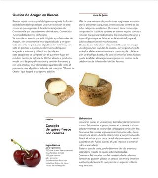 Quesos de Aragón en Biescas                                                  mes de junio

Biescas repite como capital del queso aragonés. La locali-     Más de una veintena de productores aragoneses acostum-
dad del Alto Gállego celebra una nueva edición de este         bran a presentar sus quesos a este concurso dentro de las
concurso que organizan la Academia Aragonesa de                ocho categorías existentes. El concurso tiene como obje-
Gastronomía y el departamento de Industria, Comercio y         tivo potenciar la cultura quesera en nuestra región, dando a
Turismo del Gobierno de Aragón.                                conocer los quesos tradicionales, los productos artesanos y
Se trata de un evento que está dirigido a profesionales de     los ecológicos que se fabrican en la actualidad y que el
Aragón, con un contenido muy especializado y sin apar-         público desconoce en muchos casos.
tado de venta de productos al público. En definitiva, con-     El sábado por la tarde en el centro de Biescas tiene lugar
siste en premiar la excelencia del mundo del queso             una degustación popular de quesos, con los productos de
aragonés e informar y difundir sus bondades.                   todos los elaboradores inscritos al concurso y la colabora-
Este escaparate se completa con el que tiene lugar en          ción de Bodegas Enate, a lo que se suman los actos lúdicos
octubre, dentro de la Feria de Otoño, abierta a producto-      que la localidad altoaragonesa organiza con motivo de la
res de toda la geografía nacional y también franceses, y       celebración de la festividad de San Antonio.
con una amplio y muy demandado apartado de venta al
pormenor para el público, además del concurso “Queso de
Otoño” que llegará a su séptima edición.




                               receta                          Elaboración
                                                               Colocar el queso en un cuenco y batir abundantemente con
                               Canapés                         la nata. Salpimentar al gusto y meter en la nevera o el con-
                               de queso fresco                 gelador mientras se cocinan las cerezas para servir bien frío.
                                                               Deshuesar las cerezas y glasearlas en la mantequilla, derre-
                               con cerezas
                                                               tida en una sartén, durante dos minutos a fuego moderado.
                                                               Añadir el azúcar y una pizca de sal a las cerezas en la sartén
                                                               y apartarlas del fuego cuando el jugo empiece a tomar un
                               Ingredientes                    color acaramelado.
                               para 4 personas                 Tostar el pan de barra, preferiblemente del día anterior y
                               200 g de queso fresco cremoso
                               5 cucharadas de nata            extender la mezcla de queso sobre las tostadas.
                               100 g de cerezas                Guarnecer las tostadas con las cerezas todavía calientes.
                               sal y pimienta                  También se pueden glasear las cerezas con miel y limón en
                               2 cucharaditas de azúcar
                               tostaditas de pan de barra      sustitución del azúcar lo que permite un aspecto brillante
                               1 nuez de mantequilla           muy atractivo.
 